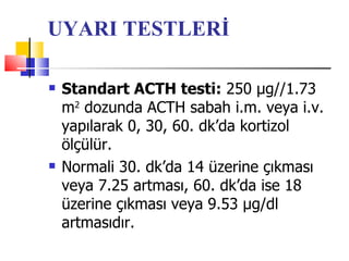 UYARI TESTLERİ

   Standart ACTH testi: 250 μg//1.73
    m2 dozunda ACTH sabah i.m. veya i.v.
    yapılarak 0, 30, 60. dk’da kortizol
    ölçülür.
   Normali 30. dk’da 14 üzerine çıkması
    veya 7.25 artması, 60. dk’da ise 18
    üzerine çıkması veya 9.53 μg/dl
    artmasıdır.
 