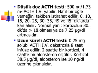    Düşük doz ACTH testi: 500 ng/1.73
    m2 ACTH İ.V. yapılır. Hafif bir öğle
    yemeğini takiben istirahat edilir, 0, 10,
    15, 20, 25, 30, 35, 49 ve 45. dk’larda
    kan alınır. Normal yanıt kortizolün 30.
    dk’da > 18 olması ya da 7.25 μg/dl
    artmasıdır.
   Uzun süreli ACTH testi: 0.25 mg
    solubl ACTH İ.V. dekstrozla 8 saat
    infüze edilir. 2 saatte bir kortizol, 4
    saatte bir aldosteron ölçülür. Kortizol
    38.5 μg/dl, aldosteron ise 10 ng/dl
    üzerine çıkmalıdır.
 
