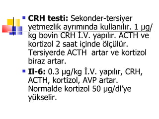    CRH testi: Sekonder-tersiyer
    yetmezlik ayrımında kullanılır. 1 μg/
    kg bovin CRH İ.V. yapılır. ACTH ve
    kortizol 2 saat içinde ölçülür.
    Tersiyerde ACTH artar ve kortizol
    biraz artar.
   Il-6: 0.3 μg/kg İ.V. yapılır, CRH,
    ACTH, kortizol, AVP artar.
    Normalde kortizol 50 μg/dl’ye
    yükselir.
 