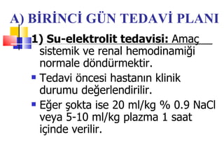 A) BİRİNCİ GÜN TEDAVİ PLANI
  1) Su-elektrolit tedavisi: Amaç
    sistemik ve renal hemodinamiği
    normale döndürmektir.
   Tedavi öncesi hastanın klinik

    durumu değerlendirilir.
   Eğer şokta ise 20 ml/kg % 0.9 NaCl

    veya 5-10 ml/kg plazma 1 saat
    içinde verilir.
 