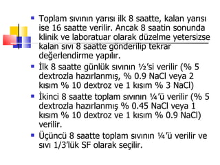    Toplam sıvının yarısı ilk 8 saatte, kalan yarısı
    ise 16 saatte verilir. Ancak 8 saatin sonunda
    klinik ve laboratuar olarak düzelme yetersizse
    kalan sıvı 8 saatte gönderilip tekrar
    değerlendirme yapılır.
   İlk 8 saatte günlük sıvının ½’si verilir (% 5
    dextrozla hazırlanmış, % 0.9 NaCl veya 2
    kısım % 10 dextroz ve 1 kısım % 3 NaCl)
   İkinci 8 saatte toplam sıvının ¼’ü verilir (% 5
    dextrozla hazırlanmış % 0.45 NaCl veya 1
    kısım % 10 dextroz ve 1 kısım % 0.9 NaCl)
    verilir.
   Üçüncü 8 saatte toplam sıvının ¼’ü verilir ve
    sıvı 1/3’lük SF olarak seçilir.
 