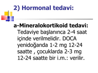 2) Hormonal tedavi:

a-Mineralokortikoid tedavi:
 Tedaviye başlanınca 2-4 saat
 içinde verilmelidir. DOCA
 yenidoğanda 1-2 mg 12-24
 saatte , çocuklarda 2-3 mg
 12-24 saatte bir i.m.: verilir.
 