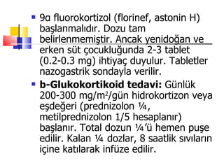    9α fluorokortizol (florinef, astonin H)
    başlanmalıdır. Dozu tam
    belirlenmemiştir. Ancak yenidoğan ve
    erken süt çocukluğunda 2-3 tablet
    (0.2-0.3 mg) ihtiyaç duyulur. Tabletler
    nazogastrik sondayla verilir.
   b-Glukokortikoid tedavi: Günlük
    200-300 mg/m2/gün hidrokortizon veya
    eşdeğeri (prednizolon ¼,
    metilprednizolon 1/5 hesaplanır)
    başlanır. Total dozun ¼’ü hemen puşe
    edilir. Kalan ¼ dozlar, 8 saatlik sıvıların
    içine katılarak infüze edilir.
 