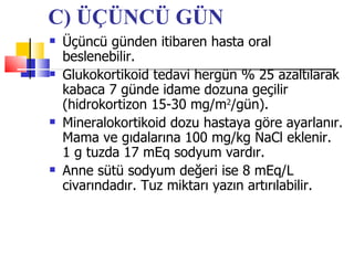 C) ÜÇÜNCÜ GÜN
   Üçüncü günden itibaren hasta oral
    beslenebilir.
   Glukokortikoid tedavi hergün % 25 azaltılarak
    kabaca 7 günde idame dozuna geçilir
    (hidrokortizon 15-30 mg/m2/gün).
   Mineralokortikoid dozu hastaya göre ayarlanır.
    Mama ve gıdalarına 100 mg/kg NaCl eklenir.
    1 g tuzda 17 mEq sodyum vardır.
   Anne sütü sodyum değeri ise 8 mEq/L
    civarındadır. Tuz miktarı yazın artırılabilir.
 