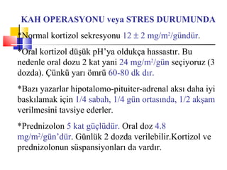 KAH OPERASYONU veya STRES DURUMUNDA
*Normal kortizol sekresyonu 12 ± 2 mg/m2/gündür.
*Oral kortizol düşük pH’ya oldukça hassastır. Bu
nedenle oral dozu 2 kat yani 24 mg/m2/gün seçiyoruz (3
dozda). Çünkü yarı ömrü 60-80 dk dır.
*Bazı yazarlar hipotalomo-pituiter-adrenal aksı daha iyi
baskılamak için 1/4 sabah, 1/4 gün ortasında, 1/2 akşam
verilmesini tavsiye ederler.
*Prednizolon 5 kat güçlüdür. Oral doz 4.8
mg/m2/gün’dür. Günlük 2 dozda verilebilir.Kortizol ve
prednizolonun süspansiyonları da vardır.
 