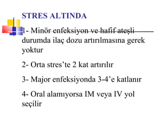 STRES ALTINDA
1- Minör enfeksiyon ve hafif ateşli
durumda ilaç dozu artırılmasına gerek
yoktur
2- Orta stres’te 2 kat artırılır
3- Major enfeksiyonda 3-4’e katlanır
4- Oral alamıyorsa IM veya IV yol
seçilir
 