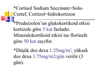 *Cortisol Sodium Succinate=Solu-
Cortef, Cortizol=hidrokortizon
*Prednizolon’un glukokortikoid etkisi
kortizole göre 5 kat fazladır.
Mineralokortikoid etkisi ise florinefe
göre 50 kat zayıftır.
*Düşük doz dexa 1.25mg/m2, yüksek
doz dexa 3.75mg/m2/gün verilir (3
gün).
 