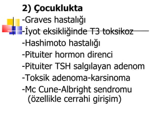 2) Çocuklukta
-Graves hastalığı
-İyot eksikliğinde T3 toksikoz
-Hashimoto hastalığı
-Pituiter hormon direnci
-Pituiter TSH salgılayan adenom
-Toksik adenoma-karsinoma
-Mc Cune-Albright sendromu
  (özellikle cerrahi girişim)
 