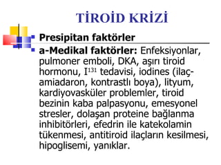 TİROİD KRİZİ
   Presipitan faktörler
   a-Medikal faktörler: Enfeksiyonlar,
    pulmoner emboli, DKA, aşırı tiroid
    hormonu, I131 tedavisi, iodines (ilaç-
    amiadaron, kontrastlı boya), lityum,
    kardiyovasküler problemler, tiroid
    bezinin kaba palpasyonu, emesyonel
    stresler, dolaşan proteine bağlanma
    inhibitörleri, efedrin ile katekolamin
    tükenmesi, antitiroid ilaçların kesilmesi,
    hipoglisemi, yanıklar.
 