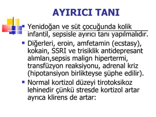 AYIRICI TANI
   Yenidoğan ve süt çocuğunda kolik
    infantil, sepsisle ayırıcı tanı yapılmalıdır.
   Diğerleri, eroin, amfetamin (ecstasy),
    kokain, SSRI ve trisiklik antidepresant
    alımları,sepsis malign hipertermi,
    transfüzyon reaksiyonu, adrenal kriz
    (hipotansiyon birlikteyse şüphe edilir).
   Normal kortizol düzeyi tirotoksikoz
    lehinedir çünkü stresde kortizol artar
    ayrıca klirens de artar:
 