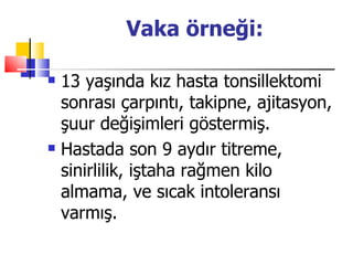 Vaka örneği:

   13 yaşında kız hasta tonsillektomi
    sonrası çarpıntı, takipne, ajitasyon,
    şuur değişimleri göstermiş.
   Hastada son 9 aydır titreme,
    sinirlilik, iştaha rağmen kilo
    almama, ve sıcak intoleransı
    varmış.
 