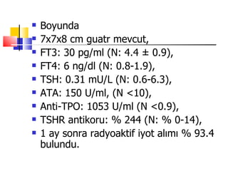    Boyunda
   7x7x8 cm guatr mevcut,
   FT3: 30 pg/ml (N: 4.4 ± 0.9),
   FT4: 6 ng/dl (N: 0.8-1.9),
   TSH: 0.31 mU/L (N: 0.6-6.3),
   ATA: 150 U/ml, (N <10),
   Anti-TPO: 1053 U/ml (N <0.9),
   TSHR antikoru: % 244 (N: % 0-14),
   1 ay sonra radyoaktif iyot alımı % 93.4
    bulundu.
 