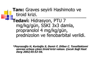 Tanı: Graves seyirli Hashimoto ve
 tiroid krizi.
Tedavi: Hidrasyon, PTU 7
 mg/kg/gün, SSKI 3x3 damla,
 propranolol 4 mg/kg/gün,
 prednizolon ve fenobarbital verildi.

*Poyrazoğlu H, Kurtoğlu S, Demir F, Dilber C. Tonsillektomi
  sonrası ortaya çıkan tiroid krizi vakası. Çocuk Sağl Hast
  Derg 2002;45:52-56.
 