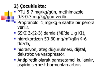 2) Çocuklukta:
 PTU 5-7 mg/kg/gün, methimazole

  0.5-0.7 mg/kg/gün verilir.
 Propranolol 1 mg/kg 6 saatte bir peroral

  verilir.
 SSKI 3x(2-3) damla (MI’de 1 g KI),

 hidrokortizon 50-60 mg/m2/gün 4-6

  dozda,
 hidrasyon, ateş düşürülmesi, dijital,

  dekstroz ve vazopressör.
 Antipiretik olarak parasetamol kullanılır,

  aspirin serbest hormonları artırır.
 