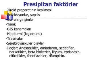 Presipitan faktörler
-Tiroid preparatının kesilmesi
-Enfeksiyonlar, sepsis
-Cerrahi girişimler
-Yanık
-GİS kanamaları
-Hipotermi (kış ortamı)
-Travmalar
-Serebrovasküler olaylar
-İlaçlar: Anestezikler, amiodaron, sedatifler,
   narkotikler, beta blokerler, lityum, epdantoin,
   diüretikler, fenotiazinler, rifampisin.
 