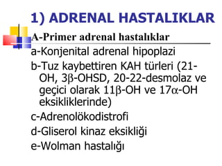 1) ADRENAL HASTALIKLAR
A-Primer adrenal hastalıklar
a-Konjenital adrenal hipoplazi
b-Tuz kaybettiren KAH türleri (21-
  OH, 3β-OHSD, 20-22-desmolaz ve
  geçici olarak 11β-OH ve 17α-OH
  eksikliklerinde)
c-Adrenolökodistrofi
d-Gliserol kinaz eksikliği
e-Wolman hastalığı
 