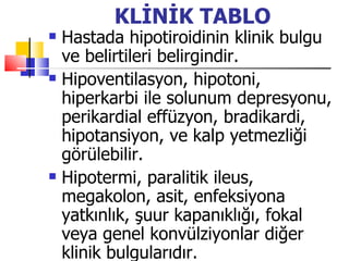 KLİNİK TABLO
   Hastada hipotiroidinin klinik bulgu
    ve belirtileri belirgindir.
   Hipoventilasyon, hipotoni,
    hiperkarbi ile solunum depresyonu,
    perikardial effüzyon, bradikardi,
    hipotansiyon, ve kalp yetmezliği
    görülebilir.
   Hipotermi, paralitik ileus,
    megakolon, asit, enfeksiyona
    yatkınlık, şuur kapanıklığı, fokal
    veya genel konvülziyonlar diğer
    klinik bulgularıdır.
 