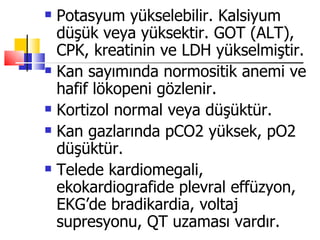    Potasyum yükselebilir. Kalsiyum
    düşük veya yüksektir. GOT (ALT),
    CPK, kreatinin ve LDH yükselmiştir.
   Kan sayımında normositik anemi ve
    hafif lökopeni gözlenir.
   Kortizol normal veya düşüktür.
   Kan gazlarında pCO2 yüksek, pO2
    düşüktür.
   Telede kardiomegali,
    ekokardiografide plevral effüzyon,
    EKG’de bradikardia, voltaj
    supresyonu, QT uzaması vardır.
 