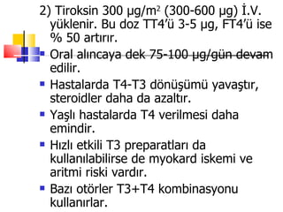 2) Tiroksin 300 µg/m2 (300-600 µg) İ.V.
  yüklenir. Bu doz TT4’ü 3-5 µg, FT4’ü ise
  % 50 artırır.
 Oral alıncaya dek 75-100 µg/gün devam

  edilir.
 Hastalarda T4-T3 dönüşümü yavaştır,

  steroidler daha da azaltır.
 Yaşlı hastalarda T4 verilmesi daha

  emindir.
 Hızlı etkili T3 preparatları da

  kullanılabilirse de myokard iskemi ve
  aritmi riski vardır.
 Bazı otörler T3+T4 kombinasyonu

  kullanırlar.
 