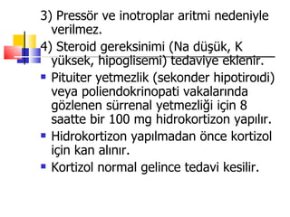 3) Pressör ve inotroplar aritmi nedeniyle
  verilmez.
4) Steroid gereksinimi (Na düşük, K
  yüksek, hipoglisemi) tedaviye eklenir.
 Pituiter yetmezlik (sekonder hipotiroıdi)

  veya poliendokrinopati vakalarında
  gözlenen sürrenal yetmezliği için 8
  saatte bir 100 mg hidrokortizon yapılır.
 Hidrokortizon yapılmadan önce kortizol

  için kan alınır.
 Kortizol normal gelince tedavi kesilir.
 