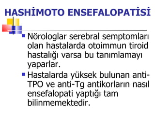 HASHİMOTO ENSEFALOPATİSİ

   Nörologlar serebral semptomları
    olan hastalarda otoimmun tiroid
    hastalığı varsa bu tanımlamayı
    yaparlar.
   Hastalarda yüksek bulunan anti-

    TPO ve anti-Tg antikorların nasıl
    ensefalopati yaptığı tam
    bilinmemektedir.
 