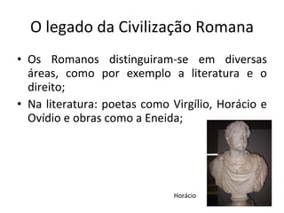 O legado da Civilização Romana Os Romanos distinguiram-se em diversas áreas, como por exemplo a literatura e o direito;  Na literatura: poetas como Virgílio, Horácio e Ovídio e obras como a Eneida;  Horácio 