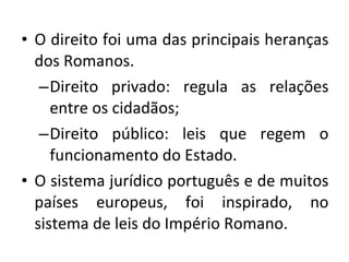 O direito foi uma das principais heranças dos Romanos.  Direito privado: regula as relações entre os cidadãos; Direito público: leis que regem o funcionamento do Estado. O sistema jurídico português e de muitos países europeus, foi inspirado, no sistema de leis do Império Romano. 