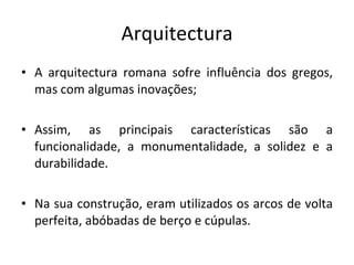 Arquitectura A arquitectura romana sofre influência dos gregos, mas com algumas inovações; Assim, as principais características são a funcionalidade, a monumentalidade, a solidez e a durabilidade.  Na sua construção, eram utilizados os arcos de volta perfeita, abóbadas de berço e cúpulas.  