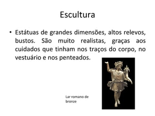 Escultura Estátuas de grandes dimensões, altos relevos, bustos. São muito realistas, graças aos cuidados que tinham nos traços do corpo, no vestuário e nos penteados. Lar romano de bronze 
