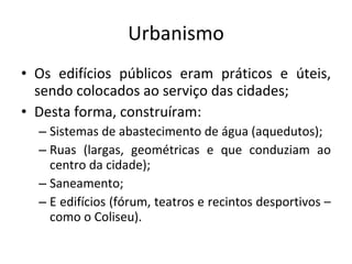 Urbanismo Os edifícios públicos eram práticos e úteis, sendo colocados ao serviço das cidades;  Desta forma, construíram: Sistemas de abastecimento de água (aquedutos); Ruas (largas, geométricas e que conduziam ao centro da cidade); Saneamento; E edifícios (fórum, teatros e recintos desportivos – como o Coliseu).  