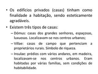 Os edifícios privados (casas) tinham como finalidade a habitação, sendo esteticamente agradáveis.  Existem três tipos de casas: Dómus: casas dos grandes senhores, espaçosas, luxuosas. Localizavam-se nos centros urbanos; Villae: casas de campo que pertenciam a proprietários rurais. Símbolo de riqueza.  Insulae: prédios com vários andares, em madeira, localizavam-se nos centros urbanos. Eram habitadas por várias famílias, sem condições de habitabilidade.  