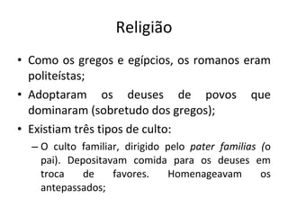 Religião Como os gregos e egípcios, os romanos eram politeístas; Adoptaram os deuses de povos que dominaram (sobretudo dos gregos);  Existiam três tipos de culto: O culto familiar, dirigido pelo  pater familias ( o pai). Depositavam comida para os deuses em troca de favores. Homenageavam os antepassados;   