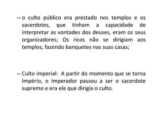 o culto público era prestado nos templos e os sacerdotes, que tinham a capacidade de interpretar as vontades dos deuses, eram os seus organizadores; Os ricos não se dirigiam aos templos, fazendo banquetes nas suas casas; Culto imperial:  A partir do momento que se torna Império, o Imperador passou a ser o sacerdote supremo e era ele que dirigia o culto.  