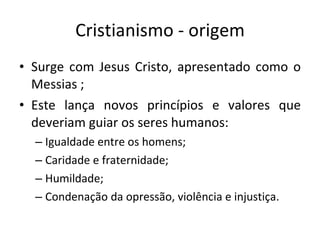 Cristianismo - origem Surge com Jesus Cristo, apresentado como o Messias ;  Este lança novos princípios e valores que deveriam guiar os seres humanos: Igualdade entre os homens; Caridade e fraternidade; Humildade; Condenação da opressão, violência e injustiça.  