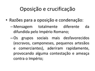 Oposição e crucificação Razões para a oposição e condenação: Mensagem totalmente diferente da difundida pelo Império Romano; Os grupos sociais mais desfavorecidos (escravos, camponeses, pequenos artesãos e comerciantes), aderiram rapidamente, provocando alguma contestação e ameaça contra o Império; 