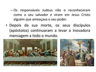 Os responsáveis Judeus não o reconheceram como o seu salvador e viram em Jesus Cristo alguém que ameaçava o seu poder. Depois da sua morte, os seus discípulos (apóstolos) continuaram a levar a inovadora mensagem a todo o mundo.  