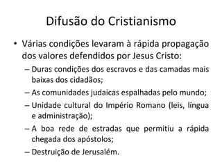 Difusão do Cristianismo Várias condições levaram à rápida propagação dos valores defendidos por Jesus Cristo: Duras condições dos escravos e das camadas mais baixas dos cidadãos; As comunidades judaicas espalhadas pelo mundo; Unidade cultural do Império Romano (leis, língua e administração); A boa rede de estradas que permitiu a rápida chegada dos apóstolos; Destruição de Jerusalém.  