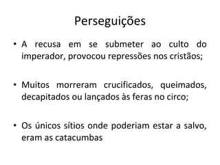 Perseguições A recusa em se submeter ao culto do imperador, provocou repressões nos cristãos; Muitos morreram crucificados, queimados, decapitados ou lançados às feras no circo; Os únicos sítios onde poderiam estar a salvo, eram as catacumbas 
