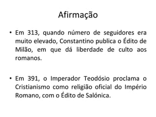 Afirmação Em 313, quando número de seguidores era muito elevado, Constantino publica o Édito de Milão, em que dá liberdade de culto aos romanos.  Em 391, o Imperador Teodósio proclama o Cristianismo como religião oficial do Império Romano, com o Édito de Salónica. 