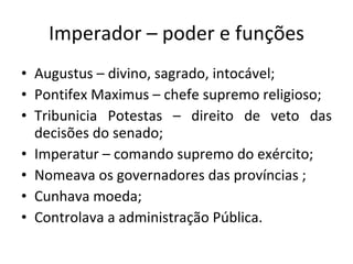 Imperador – poder e funções Augustus – divino, sagrado, intocável; Pontifex Maximus – chefe supremo religioso; Tribunicia Potestas – direito de veto das decisões do senado; Imperatur – comando supremo do exército; Nomeava os governadores das províncias ; Cunhava moeda;  Controlava a administração Pública. 