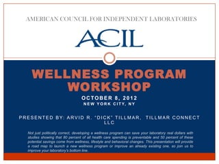 AMERICAN COUNCIL FOR INDEPENDENT LABORATORIES




      WELLNESS PROGRAM
          WORKSHOP
                                     OCTOBER 8, 2012
                                      N E W Y O R K C I T Y, N Y


P R E S E N T E D B Y: A R V I D R . “ D I C K ” T I L L M A R ,            TILLMAR CONNECT
                                           LLC

    Not just politically correct, developing a wellness program can save your laboratory real dollars with
    studies showing that 80 percent of all health care spending is preventable and 50 percent of these
    potential savings come from wellness, lifestyle and behavioral changes. This presentation will provide
    a road map to launch a new wellness program or improve an already existing one, so join us to
    improve your laboratory’s bottom line.
 