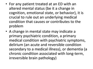 • For any patient treated at an ED with an
altered mental status (be it a change in
cognition, emotional state, or behavior), it is
crucial to rule out an underlying medical
condition that causes or contributes to the
problem
• A change in mental state may indicate a
primary psychiatric condition, a primary
medical condition with psychiatric symptoms,
delirium (an acute and reversible condition
secondary to a medical illness), or dementia (a
chronic condition associated with long-term,
irreversible brain pathology)
 