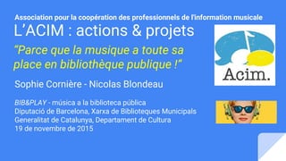L’ACIM : actions & projets
“Parce que la musique a toute sa
place en bibliothèque publique !”
Sophie Cornière - Nicolas Bl...