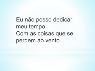 Eu não posso dedicar
meu tempo
Com as coisas que se
perdem ao vento
 