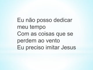 Eu não posso dedicar
meu tempo
Com as coisas que se
perdem ao vento
Eu preciso imitar Jesus
 
