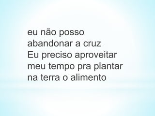eu não posso
abandonar a cruz
Eu preciso aproveitar
meu tempo pra plantar
na terra o alimento
 