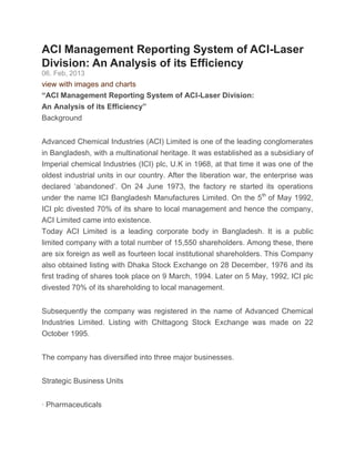 ACI Management Reporting System of ACI-Laser
Division: An Analysis of its Efficiency
06. Feb, 2013
view with images and charts
“ACI Management Reporting System of ACI-Laser Division:
An Analysis of its Efficiency”
Background
Advanced Chemical Industries (ACI) Limited is one of the leading conglomerates
in Bangladesh, with a multinational heritage. It was established as a subsidiary of
Imperial chemical Industries (ICI) plc, U.K in 1968, at that time it was one of the
oldest industrial units in our country. After the liberation war, the enterprise was
declared „abandoned‟. On 24 June 1973, the factory re started its operations
under the name ICI Bangladesh Manufactures Limited. On the 5th
of May 1992,
ICI plc divested 70% of its share to local management and hence the company,
ACI Limited came into existence.
Today ACI Limited is a leading corporate body in Bangladesh. It is a public
limited company with a total number of 15,550 shareholders. Among these, there
are six foreign as well as fourteen local institutional shareholders. This Company
also obtained listing with Dhaka Stock Exchange on 28 December, 1976 and its
first trading of shares took place on 9 March, 1994. Later on 5 May, 1992, ICI plc
divested 70% of its shareholding to local management.
Subsequently the company was registered in the name of Advanced Chemical
Industries Limited. Listing with Chittagong Stock Exchange was made on 22
October 1995.
The company has diversified into three major businesses.
Strategic Business Units
· Pharmaceuticals
 