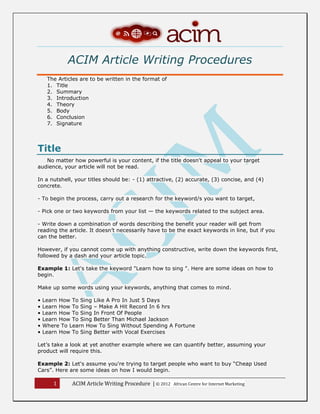 1 ACIM Article Writing Procedure | © 2012 African Centre for Internet Marketing
ACIM Article Writing Procedures
The Articles are to be written in the format of
1. Title
2. Summary
3. Introduction
4. Theory
5. Body
6. Conclusion
7. Signature
Title
No matter how powerful is your content, if the title doesn't appeal to your target
audience, your article will not be read.
In a nutshell, your titles should be: - (1) attractive, (2) accurate, (3) concise, and (4)
concrete.
- To begin the process, carry out a research for the keyword/s you want to target,
- Pick one or two keywords from your list — the keywords related to the subject area.
- Write down a combination of words describing the benefit your reader will get from
reading the article. It doesn’t necessarily have to be the exact keywords in line, but if you
can the better.
However, if you cannot come up with anything constructive, write down the keywords first,
followed by a dash and your article topic.
Example 1: Let's take the keyword "Learn how to sing ". Here are some ideas on how to
begin.
Make up some words using your keywords, anything that comes to mind.
• Learn How To Sing Like A Pro In Just 5 Days
• Learn How To Sing – Make A Hit Record In 6 hrs
• Learn How To Sing In Front Of People
• Learn How To Sing Better Than Michael Jackson
• Where To Learn How To Sing Without Spending A Fortune
• Learn How To Sing Better with Vocal Exercises
Let’s take a look at yet another example where we can quantify better, assuming your
product will require this.
Example 2: Let's assume you're trying to target people who want to buy “Cheap Used
Cars”. Here are some ideas on how I would begin.
 