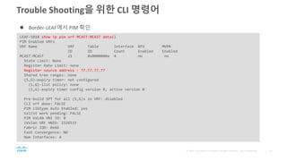 Trouble Shooting을 위한 CLI 명령어
LEAF-101# show ip pim vrf MCAST:MCAST detail
PIM Enabled VRFs
VRF Name VRF Table Interface BFD MVPN
ID ID Count Enabled Enabled
MCAST:MCAST 21 0x0000000a 4 no no
State Limit: None
Register Rate Limit: none
Register source address : 77.77.77.77
Shared tree ranges: none
(S,G)-expiry timer: not configured
(S,G)-list policy: none
(S,G)-expiry timer config version 0, active version 0
Pre-build SPT for all (S,G)s in VRF: disabled
CLI vrf done: FALSE
PIM cibtype Auto Enabled: yes
txlist work pending: FALSE
PIM VxLAN VNI ID: 0
iVxlan VRF VNID: 2326533
Fabric IOD: 0x66
Fast Convergence: NO
Num Interfaces: 4
 Border-LEAF에서 PIM 확인
 