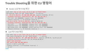 Trouble Shooting을 위한 CLI 명령어
LEAF-101# show ip pim route 225.0.11.101 vrf MCAST:MCAST
PIM Routing Table for VRF "MCAST:MCAST" - 59 entries
(*, 225.0.11.101/32), RP 100.100.100.100, expires 0.865382, RP-bit
Incoming interface: Ethernet1/27, RPF nbr 101.101.101.1
Oif-list: (0) 00000000, timeout-list: (0) 00000000
Timeout-interval: 3, JP-holdtime round-up: 3
(172.16.1.11/32, 225.0.11.101/32), expires 00:02:04
Incoming interface: Ethernet1/28, RPF nbr 104.104.104.1
Oif-list: (0) 00000000, timeout-list: (0) 00000000
Immediate-list: (0) 00000000, timeout-list: (0) 00000000
Sgr-prune-list: (0) 00000000 Assert-win-oif-list: (0) 00000000
Timeout-interval: 3, JP-holdtime round-up: 3
 Border-LEAF에서 PIM 확인
LEAF-105# show ip pim route 225.0.11.101 vrf MCAST:MCAST
PIM route information for VRF "MCAST:MCAST" -- 1 entries
(*, 225.0.11.101/32) RP: 100.100.100.100/32 expires: 00:00:24, rp_bit,wc_bit
Incoming interface:tunnel18, RPF nbr:88.88.88.88/32
Route type:attached
RPF source:100.100.100.100/32
metric:5 metric pref:200
Timeout-interval: 3 JP-holdtime round-up: 3
no oif
 LEAF에서 PIM 확인
 